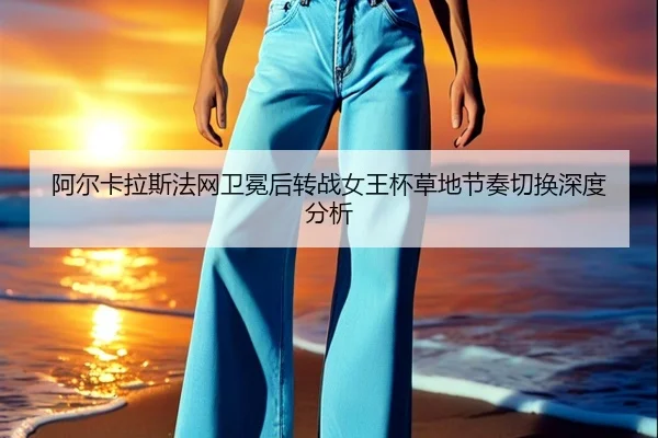 阿尔卡拉斯法网卫冕后转战女王杯草地节奏切换深度分析