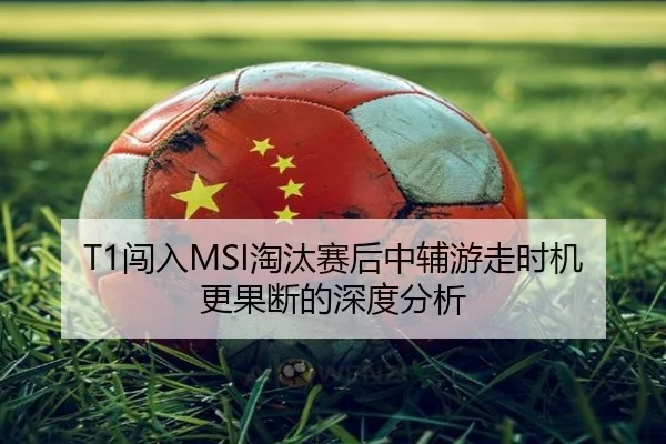 T1闯入MSI淘汰赛后中辅游走时机更果断的深度分析